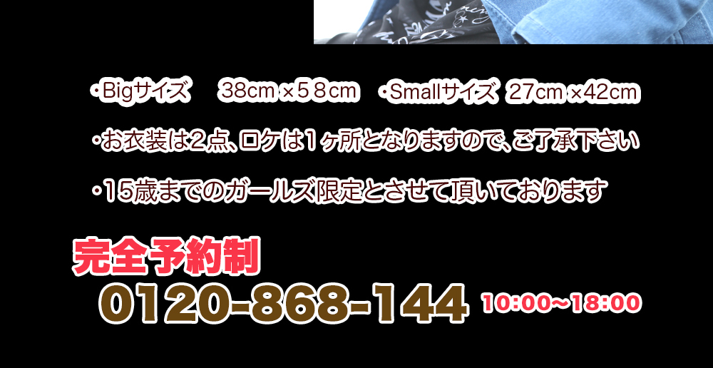 ・Bigサイズ 38cm ×58cm ・Smallサイズ 27cm ×42cm・お衣装は2点(持込)、ロケは1ヶ所となりますのでご了承下さい ・15歳までのガールズ限定とさせて頂いております ・Bigサイズ 38cm ×58cm ・Smallサイズ 27cm ×42cm・お衣装は2点(持込)、ロケは1ヶ所となりますのでご了承下さい ・15歳までのガールズ限定とさせて頂いております