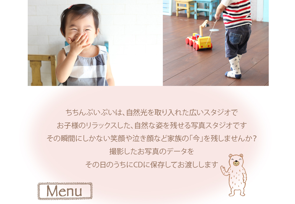 ちちんぷいぷいは、自然光を取り入れた広いスタジオで お子様のリラックスした、自然な姿を残せる写真スタジオです その瞬間にしかない笑顔や泣き顔など家族の「今」を残しませんか? 撮影したお写真のデータを その日のうちにCDに保存してお渡しします Menu ちちんぷいぷいは、自然光を取り入れた広いスタジオで お子様のリラックスした、自然な姿を残せる写真スタジオです その瞬間にしかない笑顔や泣き顔など家族の「今」を残しませんか? 撮影したお写真のデータを その日のうちにCDに保存してお渡しします Menu