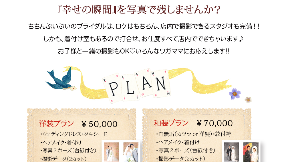 『幸せの瞬間』を写真で残しませんか? ちちんぷいぷいのブライダルは、ロケはもちろん、店内で撮影できるスタジオも完備!! しかも、着付け室もあるので打合せ、お仕度すべて店内でできちゃいます♪ お子様と一緒の撮影もOK♡いろんなワガママにお応えします!! PLAN 洋装プラン ¥50,000 ・ウェディングドレス・タキシード ・ヘアメイク・着付け ・写真2ポーズ(台紙付き) ・撮影データ(2カット) 和装プラン ¥70,000 ・白無垢(カツラ or 洋髪)・紋付袴 ・ヘアメイク・着付け ・写真2ポーズ(台紙付き) ・撮影データ(2カット) 『幸せの瞬間』を写真で残しませんか? ちちんぷいぷいのブライダルは、ロケはもちろん、店内で撮影できるスタジオも完備!! しかも、着付け室もあるので打合せ、お仕度すべて店内でできちゃいます♪ お子様と一緒の撮影もOK♡いろんなワガママにお応えします!! PLAN 洋装プラン ¥50,000 ・ウェディングドレス・タキシード ・ヘアメイク・着付け ・写真2ポーズ(台紙付き) ・撮影データ(2カット) 和装プラン ¥70,000 ・白無垢(カツラ or 洋髪)・紋付袴 ・ヘアメイク・着付け ・写真2ポーズ(台紙付き) ・撮影データ(2カット)