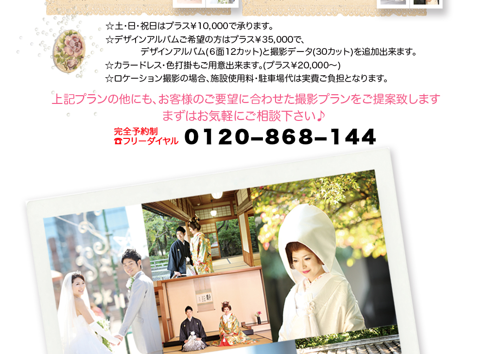 ☆土・日・祝日はプラス¥10,000で承ります。 ☆デザインアルバムご希望の方はプラス¥35,000で、 デザインアルバム(6面12カット)と撮影データ(30カット)を追加出来ます。 ☆カラードレス・色打掛もご用意出来ます。(プラス¥20,000〜) ☆ロケーション撮影の場合、施設使用料・駐車場代は実費ご負担となります。 上記プランの他にも、お客様のご要望に合わせた撮影プランをご提案致します まずはお気軽にご相談下さい♪ 完全予約制 ☎フリーダイヤル 0120−868−144 ☆土・日・祝日はプラス¥10,000で承ります。 ☆デザインアルバムご希望の方はプラス¥35,000で、 デザインアルバム(6面12カット)と撮影データ(30カット)を追加出来ます。 ☆カラードレス・色打掛もご用意出来ます。(プラス¥20,000〜) ☆ロケーション撮影の場合、施設使用料・駐車場代は実費ご負担となります。 上記プランの他にも、お客様のご要望に合わせた撮影プランをご提案致します まずはお気軽にご相談下さい♪ 完全予約制 ☎フリーダイヤル 0120−868−144