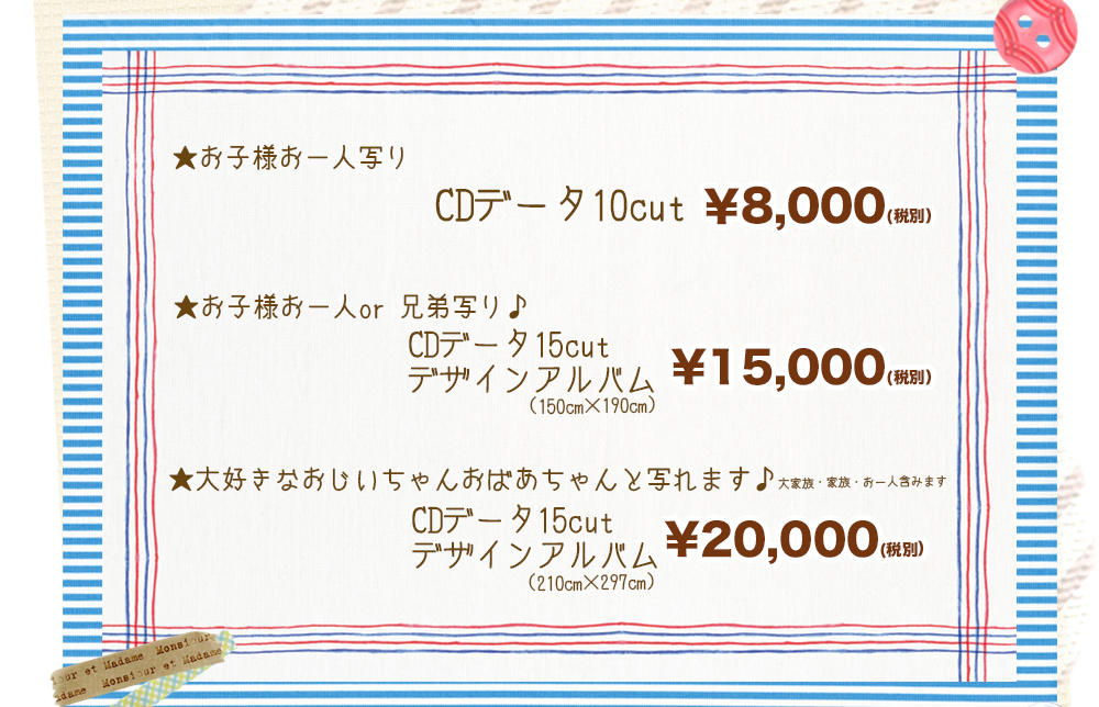 ★お子様お一人写り CDデータ10cut ¥8,000(税別) ★お子様お一人or 兄弟写り♪CDデータ15cut デザインアルバム (150cm×190cm) ¥15,000(税別) ★大好きなおじいちゃんおばあちゃんと写れます♪ 大家族・家族・お一人含みます CDデータ15cut デザインアルバム (210cm×297cm) ¥20,000(税別) ★お子様お一人写り CDデータ10cut ¥8,000(税別) ★お子様お一人or 兄弟写り♪CDデータ15cut デザインアルバム (150cm×190cm) ¥15,000(税別) ★大好きなおじいちゃんおばあちゃんと写れます♪ 大家族・家族・お一人含みます CDデータ15cut デザインアルバム (210cm×297cm) ¥20,000(税別)