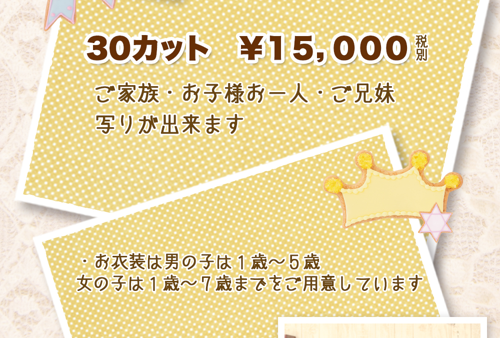 30カット ¥15,000 税別 ご家族・お子様お一人・ご兄妹写りが出来ます ・お衣装は男の子は1歳〜5歳 女の子は1歳〜7歳までをご用意しています 30カット ¥15,000 税別 ご家族・お子様お一人・ご兄妹写りが出来ます ・お衣装は男の子は1歳〜5歳 女の子は1歳〜7歳までをご用意しています