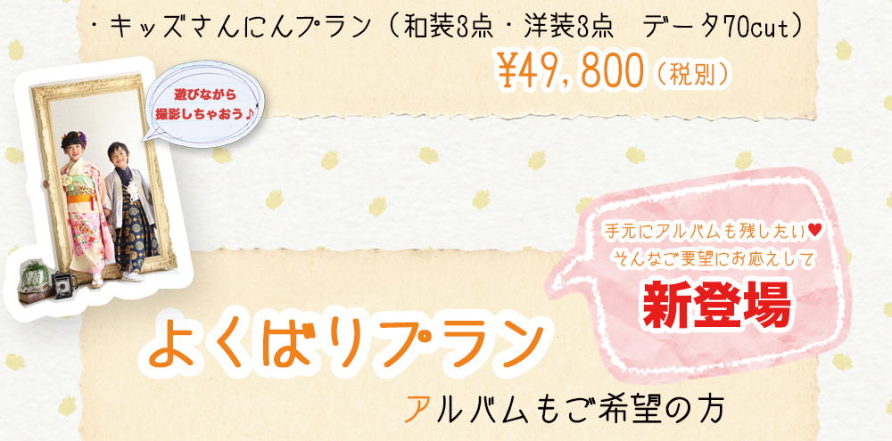 ・キッズさんにんプラン(和装3点・洋装3点 データ70cut) ¥49,800(税別) 遊びながら 撮影しちゃおう♪ 手元にアルバムも残したい♥ そんなご要望にお応えして 新登場 よくばりプラン アルバムもご希望の方 ・キッズさんにんプラン(和装3点・洋装3点 データ70cut) ¥49,800(税別) 遊びながら 撮影しちゃおう♪ 手元にアルバムも残したい♥ そんなご要望にお応えして 新登場 よくばりプラン アルバムもご希望の方