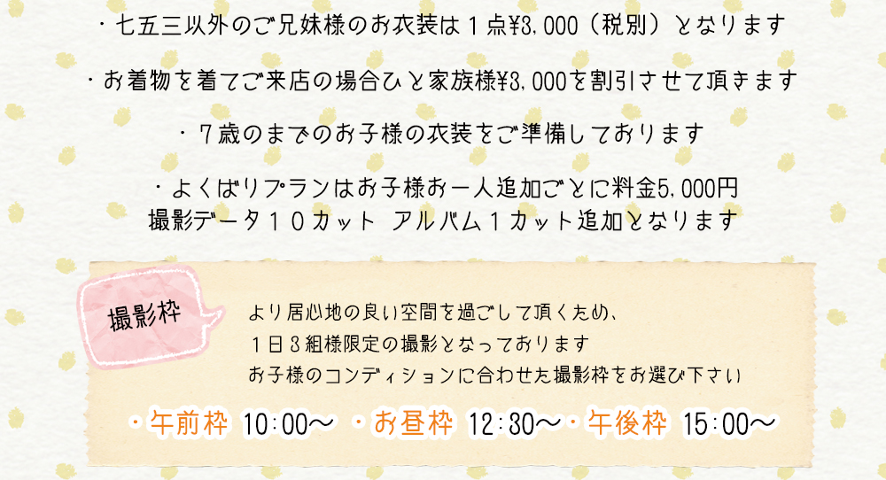 ・七五三以外のご兄妹様のお衣装は1点¥3,000(税別)となります ・お着物を着てご来店の場合ひと家族様¥3,000を割引させて頂きます ・7歳のまでのお子様の衣装をご準備しております ・よくばりプランはお子様お一人追加ごとに料金5,000円 撮影データ10カット アルバム1カット追加となります 撮影枠 より居心地の良い空間を過ごして頂くため、 1日3組様限定の撮影となっております お子様のコンディションに合わせた撮影枠をお選び下さい ・午前枠 10:00〜 ・お昼枠 12:30〜 ・午後枠 15:00〜 ・七五三以外のご兄妹様のお衣装は1点¥3,000(税別)となります ・お着物を着てご来店の場合ひと家族様¥3,000を割引させて頂きます ・7歳のまでのお子様の衣装をご準備しております ・よくばりプランはお子様お一人追加ごとに料金5,000円 撮影データ10カット アルバム1カット追加となります 撮影枠 より居心地の良い空間を過ごして頂くため、 1日3組様限定の撮影となっております お子様のコンディションに合わせた撮影枠をお選び下さい ・午前枠 10:00〜 ・お昼枠 12:30〜 ・午後枠 15:00〜