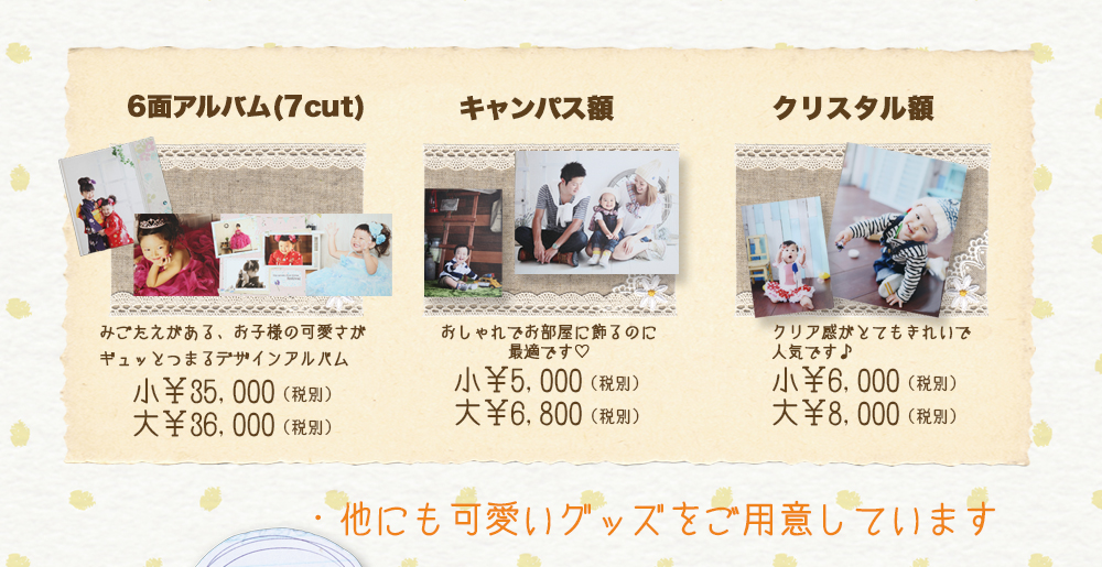 6面アルバム(7cut) みごたえがある、お子様の可愛さが ギュッとつまるデザインアルバム 小¥35,000(税別) 大¥36,000(税別) キャンパス額おしゃれでお部屋に飾るのに 最適です♡ 小¥5,000(税別) 大¥6,800(税別) クリスタル額 クリア感がとてもきれいで 人気です♪ 小¥6,000(税別) 大¥8,000(税別) ・他にも可愛いグッズをご用意しています 6面アルバム(7cut) みごたえがある、お子様の可愛さが ギュッとつまるデザインアルバム 小¥35,000(税別) 大¥36,000(税別) キャンパス額おしゃれでお部屋に飾るのに 最適です♡ 小¥5,000(税別) 大¥6,800(税別) クリスタル額 クリア感がとてもきれいで 人気です♪ 小¥6,000(税別) 大¥8,000(税別) ・他にも可愛いグッズをご用意しています
