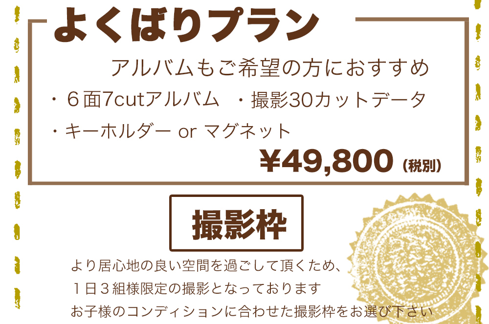 ,よくばりプラン¥49,800(税別),アルバムもご希望の方におすすめ ,6面7cutアルバム,撮影30カットデータ,キーホルダー or マグネット ,撮影枠,より居心地の良い空間を過ごして頂くため、1日3組様限定の撮影となっております ,お子様のコンディションに合わせた撮影枠をお選び下さい ,よくばりプラン¥49,800(税別),アルバムもご希望の方におすすめ ,6面7cutアルバム,撮影30カットデータ,キーホルダー or マグネット ,撮影枠,より居心地の良い空間を過ごして頂くため、1日3組様限定の撮影となっております ,お子様のコンディションに合わせた撮影枠をお選び下さい